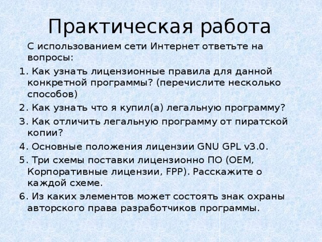 Практическая работа   С использованием сети Интернет ответьте на вопросы: 1. Как узнать лицензионные правила для данной конкретной программы? (перечислите несколько способов) 2. Как узнать что я купил(а) легальную программу? 3. Как отличить легальную программу от пиратской копии? 4. Основные положения лицензии GNU GPL v3.0. 5. Три схемы поставки лицензионно ПО (OEM, Корпоративные лицензии, FPP). Расскажите о каждой схеме. 6. Из каких элементов может состоять знак охраны авторского права разработчиков программы. 