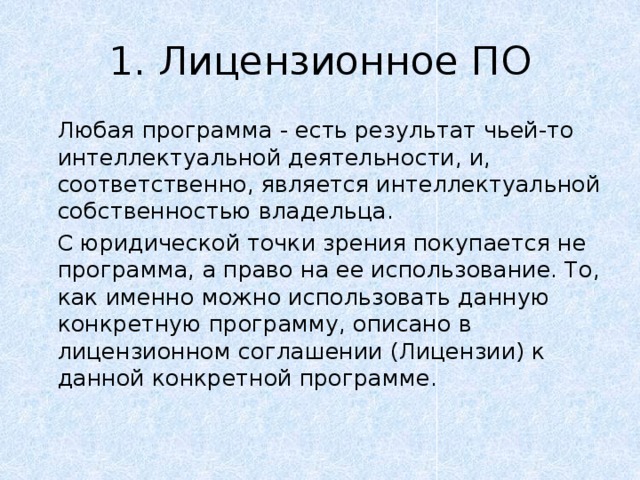 1. Лицензионное ПО   Любая программа - есть результат чьей-то интеллектуальной деятельности, и, соответственно, является интеллектуальной собственностью владельца.   С юридической точки зрения покупается не программа, а право на ее использование. То, как именно можно использовать данную конкретную программу, описано в лицензионном соглашении (Лицензии) к данной конкретной программе. 