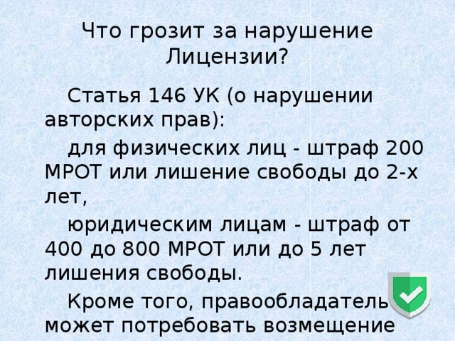 Что грозит за нарушение Лицензии?   Статья 146 УК (о нарушении авторских прав):   для физических лиц - штраф 200 МРОТ или лишение свободы до 2-х лет,   юридическим лицам - штраф от 400 до 800 МРОТ или до 5 лет лишения свободы.   Кроме того, правообладатель может потребовать возмещение вреда. 