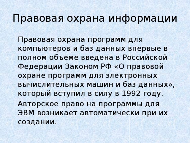 Правовая охрана информации   Правовая охрана программ для компьютеров и баз данных впервые в полном объеме введена в Российской Федерации Законом РФ «О правовой охране программ для электронных вычислительных машин и баз данных», который вступил в силу в 1992 году.   Авторское право на программы для ЭВМ возникает автоматически при их создании. 