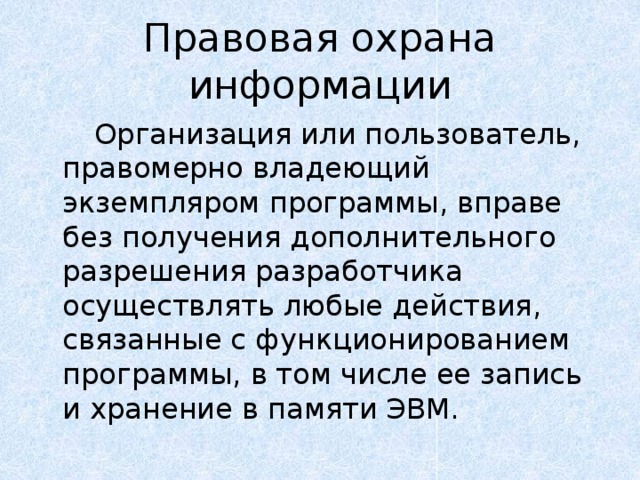 Правовая охрана информации   Организация или пользователь, правомерно владеющий экземпляром программы, вправе без получения дополнительного разрешения разработчика осуществлять любые действия, связанные с функционированием программы, в том числе ее запись и хранение в памяти ЭВМ. 