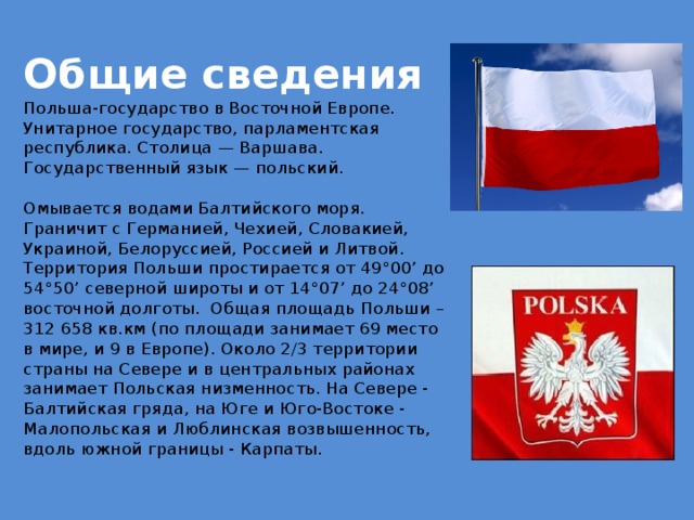 Общие сведения  Польша-государство в Восточной Европе. Унитарное государство, парламентская республика. Столица — Варшава. Государственный язык — польский.   Омывается водами Балтийского моря. Граничит с Германией, Чехией, Словакией, Украиной, Белоруссией, Россией и Литвой. Территория Польши простирается от 49°00’ до 54°50’ северной широты и от 14°07’ до 24°08’ восточной долготы. Общая площадь Польши – 312 658 кв.км (по площади занимает 69 место в мире, и 9 в Европе). Около 2/3 территории страны на Севере и в центральных районах занимает Польская низменность. На Севере - Балтийская гряда, на Юге и Юго-Востоке - Малопольская и Люблинская возвышенность, вдоль южной границы - Карпаты.   