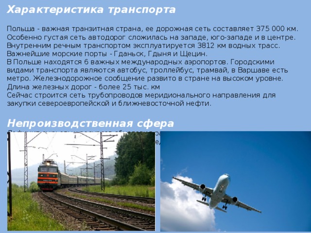 Характеристика транспорта Польша - важная транзитная страна, ее дорожная сеть составляет 375 000 км. Особенно густая сеть автодорог сложилась на западе, юго-западе и в центре. Внутренним речным транспортом эксплуатируется 3812 км водных трасс. Важнейшие морские порты - Гданьск, Гдыня и Щецин. В Польше находятся 6 важных международных аэропортов. Городскими видами транспорта являются автобус, троллейбус, трамвай, в Варшаве есть метро. Железнодорожное сообщение развито в стране на высоком уровне. Длина железных дорог - более 25 тыс. км Сейчас строится сеть трубопроводов меридионального направления для закупки североевропейской и ближневосточной нефти. Непроизводственная сфера Дефицит сырьевых ресурсов обусловил развитие не энерго- и не материалоемких производств. Страны недостаточно обеспечены собственным топливом. 