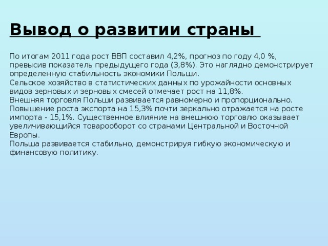 Вывод о развитии страны По итогам 2011 года рост ВВП составил 4,2%, прогноз по году 4,0 %, превысив показатель предыдущего года (3,8%). Это наглядно демонстрирует определенную стабильность экономики Польши. Сельское хозяйство в статистических данных по урожайности основных видов зерновых и зерновых смесей отмечает рост на 11,8%. Внешняя торговля Польши развивается равномерно и пропорционально. Повышение роста экспорта на 15,3% почти зеркально отражается на росте импорта - 15,1%. Существенное влияние на внешнюю торговлю оказывает увеличивающийся товарооборот со странами Центральной и Восточной Европы. Польша развивается стабильно, демонстрируя гибкую экономическую и финансовую политику. 