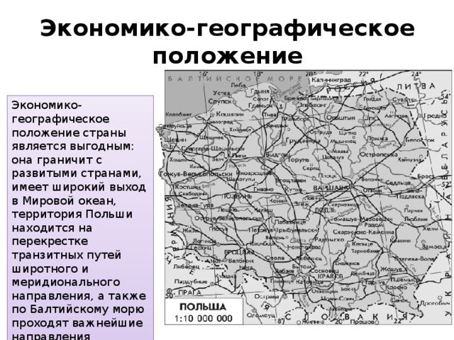 Экономико-географическое положение Экономико-географическое положение страны является выгодным: она граничит с развитыми странами, имеет широкий выход в Мировой океан, территория Польши находится на перекрестке транзитных путей широтного и меридионального направления, а также по Балтийскому морю проходят важнейшие направления судоходных линий. 