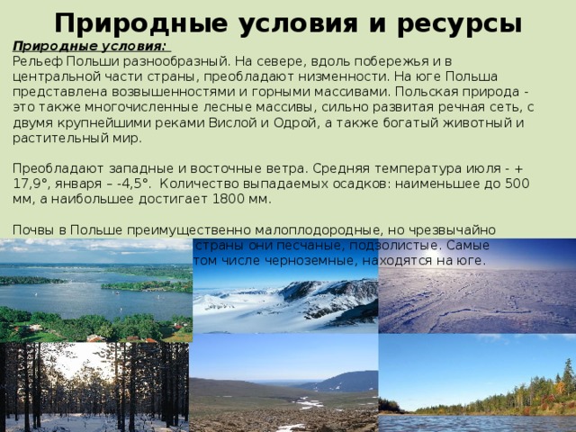 Природные условия и ресурсы Природные условия: Рельеф Польши разнообразный. На севере, вдоль побережья и в центральной части страны, преобладают низменности. На юге Польша представлена возвышенностями и горными массивами. Польская природа - это также многочисленные лесные массивы, сильно развитая речная сеть, с двумя крупнейшими реками Вислой и Одрой, а также богатый животный и растительный мир. Преобладают западные и восточные ветра. Средняя температура июля - + 17,9°, января – -4,5°. Количество выпадаемых осадков: наименьшее до 500 мм, а наибольшее достигает 1800 мм. Почвы в Польше преимущественно малоплодородные, но чрезвычайно разнообразные. На севере страны они песчаные, подзолистые. Самые богатые гумусом почвы, в том числе черноземные, находятся на юге. 