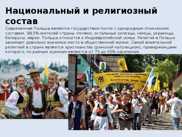 Национальный и религиозный состав  Современная Польша является государством почти с однородным этническим составом. 98,5% жителей страны -поляки, остальные силезцы, немцы, украинцы, белорусы, евреи. Польша относится к Индоевропейской семье. Религия в Польше занимает довольно значимое место в общественной жизни. Самой влиятельной религией в стране является христианство (римский католицизм), приверженцами которого, по разным оценкам являются от 75 до 95% населения.   