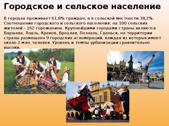 Городское и сельское население   В городах проживает 61,8% граждан, а в сельской местности 38,2%. Соотношение городского и сельского населения: на 100 сельских жителей - 162 горожанина. Крупнейшими городами страны являются Варшава, Лодзь, Краков, Вроцлав, Познань, Гданьск, на территории страны размещено 9 городских агломераций, каждая из которых имеет около 2 млн. человек. Уровень и темпы урбанизации сравнительно высоки.    