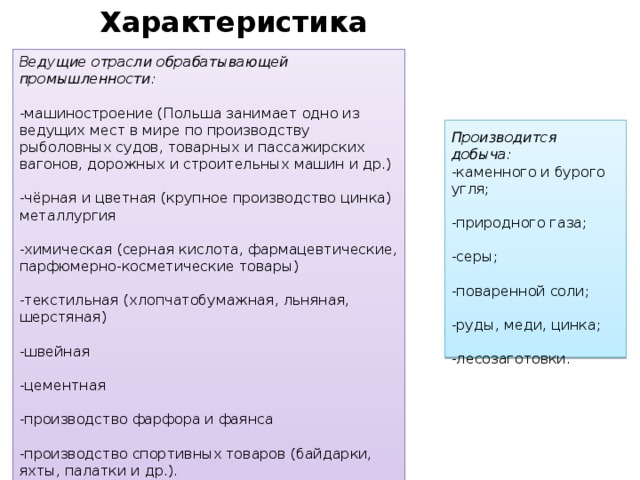 Характеристика промышленности Ведущие отрасли обрабатывающей промышленности:  -машиностроение (Польша занимает одно из ведущих мест в мире по производству рыболовных судов, товарных и пассажирских вагонов, дорожных и строительных машин и др.) -чёрная и цветная (крупное производство цинка) металлургия -химическая (серная кислота, фармацевтические, парфюмерно-косметические товары) -текстильная (хлопчатобумажная, льняная, шерстяная) -швейная -цементная -производство фарфора и фаянса -производство спортивных товаров (байдарки, яхты, палатки и др.). Производится добыча: -каменного и бурого угля; -природного газа; -серы; -поваренной соли; -руды, меди, цинка; -лесозаготовки. 