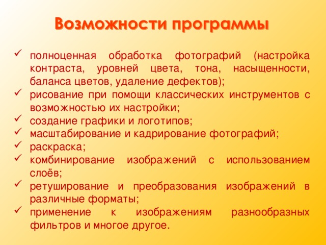 полноценная обработка фотографий (настройка контраста, уровней цвета, тона, насыщенности, баланса цветов, удаление дефектов); рисование при помощи классических инструментов с возможностью их настройки; создание графики и логотипов; масштабирование и кадрирование фотографий; раскраска; комбинирование изображений с использованием слоёв; ретуширование и преобразования изображений в различные форматы; применение к изображениям разнообразных фильтров и многое другое.  