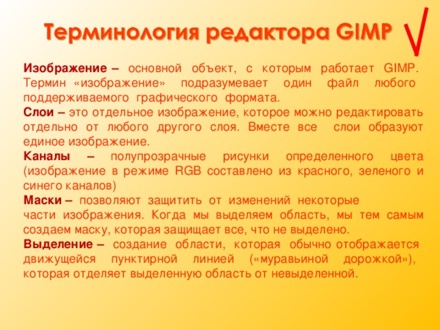 Изображение  –  основной объект, с которым работает GIMP. Термин «изображение» подразумевает один файл любого поддерживаемого графического формата. Слои – это отдельное изображение, которое можно редактировать отдельно от любого другого слоя. Вместе все слои образуют единое изображение. Каналы  – полупрозрачные рисунки определенного цвета (изображение в режиме RGB составлено из красного, зеленого и синего каналов) Маски  – позволяют защитить от изменений некоторые части изображения. Когда мы выделяем область, мы тем самым создаем маску, которая защищает все, что не выделено. Выделение  – создание области, которая обычно отображается движущейся пунктирной линией («муравьиной дорожкой»), которая отделяет выделенную область от невыделенной.  
