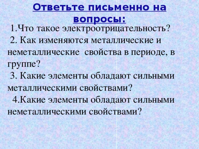 Ответьте письменно на вопросы:   1.Что такое электроотрицательность? 2. Как изменяются металлические и неметаллические свойства в периоде, в группе? 3. Какие элементы обладают сильными металлическими свойствами?  4.Какие элементы обладают сильными неметаллическими свойствами? 