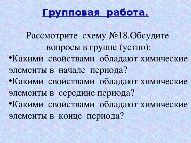 Групповая работа.   Рассмотрите схему №18.Обсудите вопросы в группе (устно): Какими свойствами обладают химические элементы в начале периода? Какими свойствами обладают химические элементы в середине периода? Какими свойствами обладают химические элементы в конце периода? 