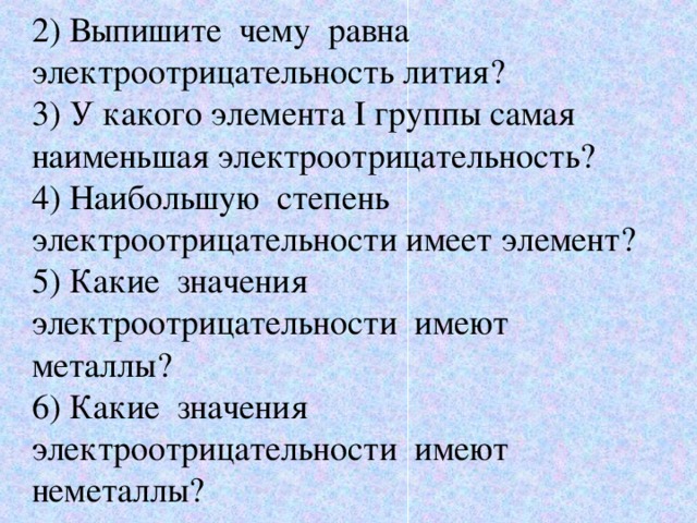 2) Выпишите чему равна электроотрицательность лития? 3) У какого элемента I группы самая наименьшая электроотрицательность? 4) Наибольшую степень электроотрицательности имеет элемент? 5) Какие значения электроотрицательности имеют металлы? 6) Какие значения электроотрицательности имеют неметаллы? 