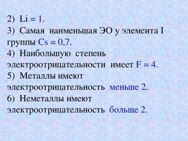 2) Li  = 1. 3) Самая наименьшая ЭО у элемента I группы Cs = 0,7 . 4) Наибольшую степень электроотрицательности имеет F = 4.  5) Металлы имеют электроотрицательность меньше 2 . 6) Неметаллы имеют электроотрицательность больше 2.  