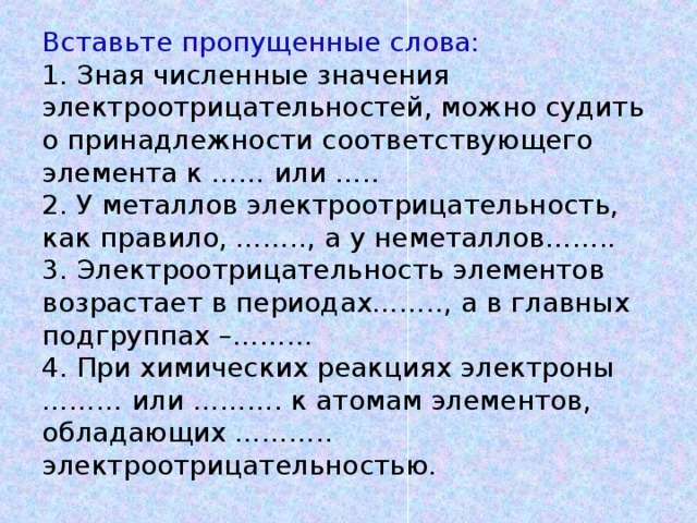 Вставьте пропущенные слова:  1. Зная численные значения электроотрицательностей, можно судить о принадлежности соответствующего элемента к …… или …..  2. У металлов электроотрицательность, как правило, …….., а у неметаллов……..  3. Электроотрицательность элементов возрастает в периодах…….., а в главных подгруппах –………  4. При химических реакциях электроны ……… или ………. к атомам элементов, обладающих ……….. электроотрицательностью.     