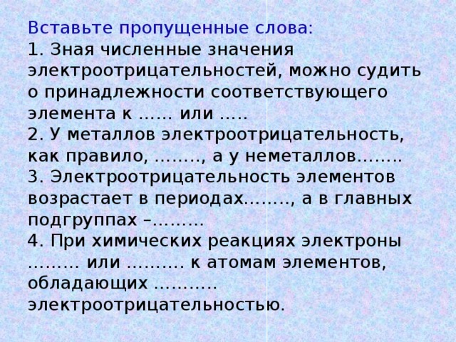 Вставьте пропущенные слова:  1. Зная численные значения электроотрицательностей, можно судить о принадлежности соответствующего элемента к …… или …..  2. У металлов электроотрицательность, как правило, …….., а у неметаллов……..  3. Электроотрицательность элементов возрастает в периодах…….., а в главных подгруппах –………  4. При химических реакциях электроны ……… или ………. к атомам элементов, обладающих ……….. электроотрицательностью.     