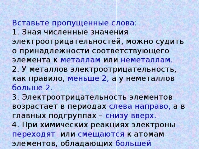 Вставьте пропущенные слова:  1. Зная численные значения электроотрицательностей, можно судить о принадлежности соответствующего элемента к металлам или неметаллам.   2. У металлов электроотрицательность, как правило, меньше 2, а у неметаллов больше 2.   3. Электроотрицательность элементов возрастает в периодах слева направо, а в главных подгруппах – снизу вверх.  4. При химических реакциях электроны переходят или смещаются к атомам элементов, обладающих большей электроотрицательностью.   (За правильный ответ 1 балл)   