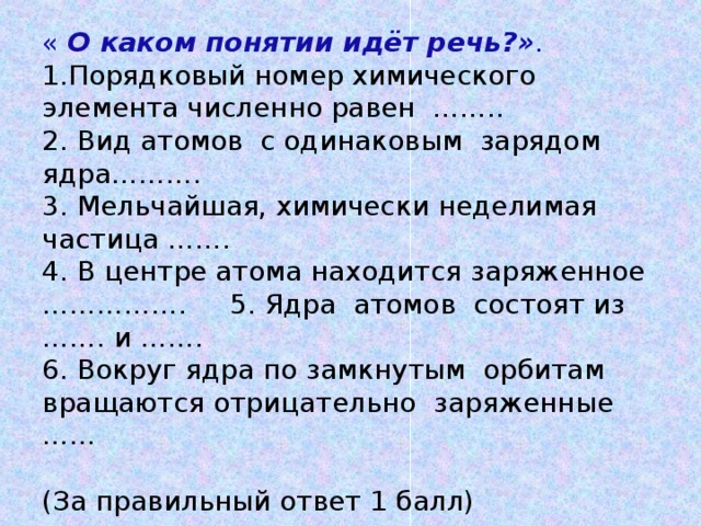 « О каком понятии идёт речь?» .  1.Порядковый номер химического элемента численно равен ……..  2. Вид атомов с одинаковым зарядом ядра……….  3. Мельчайшая, химически неделимая частица …….  4. В центре атома находится заряженное ……………. 5. Ядра атомов состоят из ……. и …….  6. Вокруг ядра по замкнутым орбитам вращаются отрицательно заряженные ……   (За правильный ответ 1 балл)   