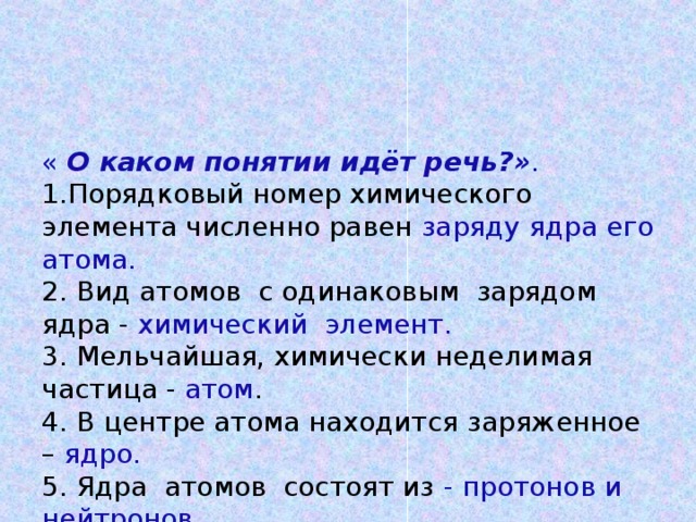 « О каком понятии идёт речь?» .  1.Порядковый номер химического элемента численно равен заряду ядра его атома.  2. Вид атомов с одинаковым зарядом ядра - химический элемент.  3. Мельчайшая, химически неделимая частица - атом .  4. В центре атома находится заряженное – ядро.  5. Ядра атомов состоят из - протонов и нейтронов .  6. Вокруг ядра по замкнутым орбитам вращаются отрицательно заряженные – электроны.   (За правильный ответ 1 балл)    