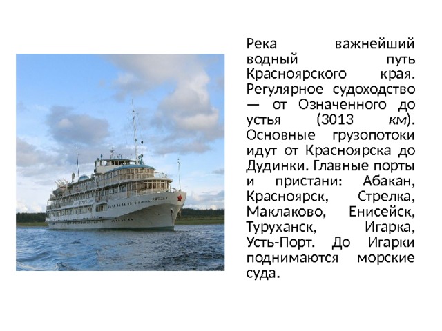 Река важнейший водный путь Красноярского края. Регулярное судоходство — от Означенного до устья (3013 км ). Основные грузопотоки идут от Красноярска до Дудинки. Главные порты и пристани: Абакан, Красноярск, Стрелка, Маклаково, Енисейск, Туруханск, Игарка, Усть-Порт. До Игарки поднимаются морские суда. 