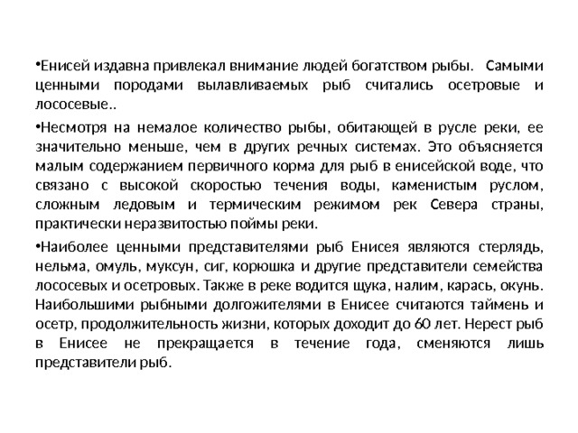  Енисей издавна привлекал внимание людей богатством рыбы. Самыми ценными породами вылавливаемых рыб считались осетровые и лососевые.. Несмотря на немалое количество рыбы, обитающей в русле реки, ее значительно меньше, чем в других речных системах. Это объясняется малым содержанием первичного корма для рыб в енисейской воде, что связано с высокой скоростью течения воды, каменистым руслом, сложным ледовым и термическим режимом рек Севера страны, практически неразвитостью поймы реки. Наиболее ценными представителями рыб Енисея являются стерлядь, нельма, омуль, муксун, сиг, корюшка и другие представители семейства лососевых и осетровых. Также в реке водится щука, налим, карась, окунь. Наибольшими рыбными долгожителями в Енисее считаются таймень и осетр, продолжительность жизни, которых доходит до 60 лет. Нерест рыб в Енисее не прекращается в течение года, сменяются лишь представители рыб.  