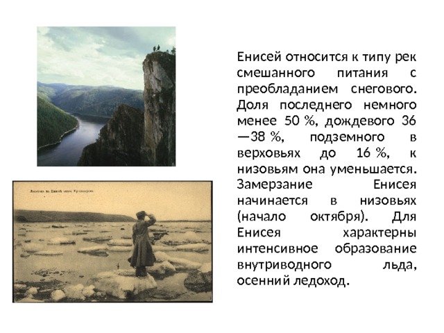 Енисей относится к типу рек смешанного питания с преобладанием снегового. Доля последнего немного менее 50 %, дождевого 36—38 %, подземного в верховьях до 16 %, к низовьям она уменьшается. Замерзание Енисея начинается в низовьях (начало октября). Для Енисея характерны интенсивное образование внутриводного льда, осенний ледоход. 