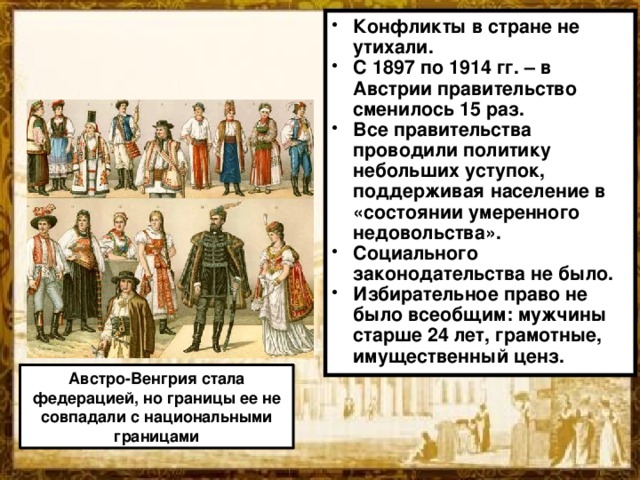 Конфликты в стране не утихали. С 1897 по 1914 гг. – в Австрии правительство сменилось 15 раз. Все правительства проводили политику небольших уступок, поддерживая население в «состоянии умеренного недовольства». Социального законодательства не было. Избирательное право не было всеобщим: мужчины старше 24 лет, грамотные, имущественный ценз. Австро-Венгрия стала федерацией, но границы ее не совпадали с национальными границами  