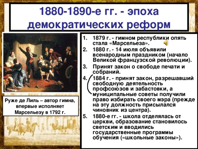 1880-1890-е гг. - эпоха демократических реформ 1879 г. - гимном республики опять стала «Марсельеза». 1880 г. - 14 июля объявили всенародным праздником (начало Великой французской революции). Принят закон о свободе печати и собраний. 1884 г. - принят закон, разрешавший свободную деятельность профсоюзов и забастовки, а муниципальные советы получили право избирать своего мэра (прежде на эту должность присылался чиновник из центра). 1880-е гг. - школа отделялась от церкви, образование становилось светским и вводились государственные программы обучения («школьные законы»). Руже де Лиль – автор гимна, впервые исполняет Марсельезу в 1792 г. 