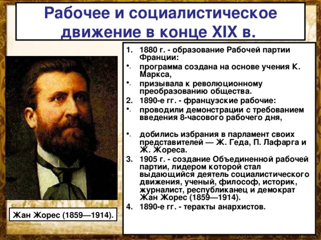 Рабочее и социалистическое движение в конце XIX в. 1880 г. - образование Рабочей партии Франции: программа создана на основе учения К. Маркса, призывала к революционному преобразованию общества. 2. 1890-е гг. - французские рабочие: проводили демонстрации с требованием введения 8-часового рабочего дня, добились избрания в парламент своих представителей — Ж. Геда, П. Лафарга и Ж. Жореса. 1905 г. - создание Объединенной рабочей партии, лидером которой стал выдающийся деятель социалистического движения, ученый, философ, историк, журналист, республиканец и демократ Жан Жорес (1859—1914). 4. 1890-е гг. - теракты анархистов.  Жан Жорес (1859—1914). 