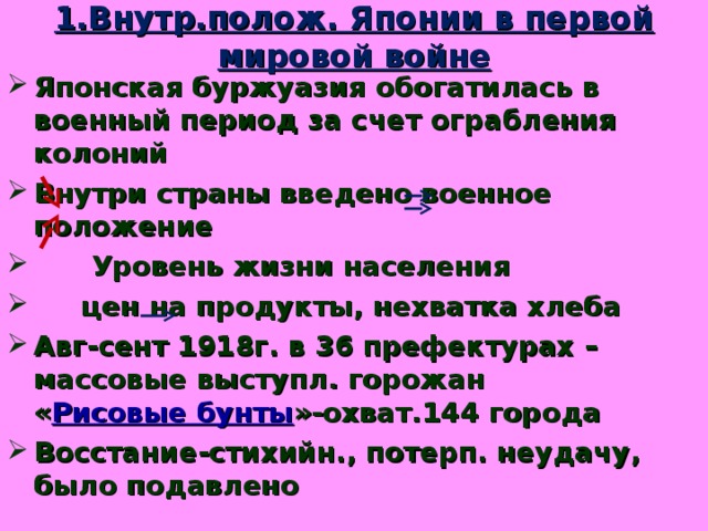 1.Внутр.полож. Японии в первой мировой войне Японская буржуазия обогатилась в военный период за счет ограбления колоний Внутри страны введено военное положение  Уровень жизни населения  цен на продукты, нехватка хлеба Авг-сент 1918г. в 36 префектурах –массовые выступл. горожан « Рисовые бунты »-охват.144 города Восстание-стихийн., потерп. неудачу, было подавлено 