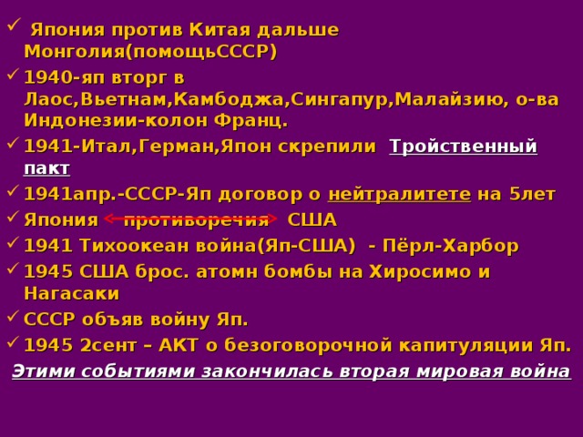  Япония против Китая дальше Монголия(помощьСССР) 1940-яп вторг в Лаос,Вьетнам,Камбоджа,Сингапур,Малайзию, о-ва Индонезии-колон Франц. 1941-Итал,Герман,Япон скрепили Тройственный пакт 1941апр.-СССР-Яп договор о нейтралитете на 5лет Япония противоречия США 1941 Тихоокеан война(Яп-США) - Пёрл-Харбор 1945 США брос. атомн бомбы на Хиросимо и Нагасаки СССР объяв войну Яп. 1945 2сент – АКТ о безоговорочной капитуляции Яп.  Этими событиями закончилась вторая мировая война  