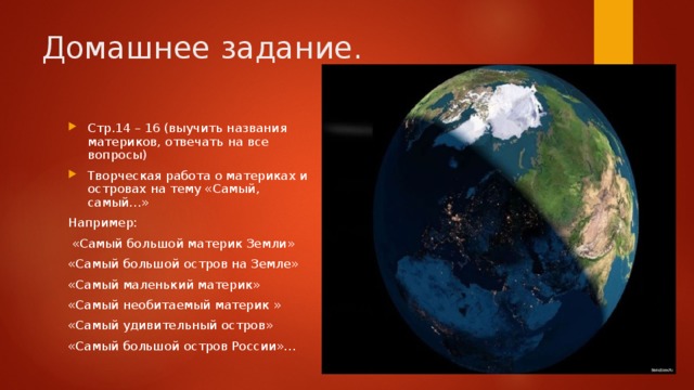 Домашнее задание. Стр.14 – 16 (выучить названия материков, отвечать на все вопросы) Творческая работа о материках и островах на тему «Самый, самый…» Например:  «Самый большой материк Земли» «Самый большой остров на Земле» «Самый маленький материк» «Самый необитаемый материк » «Самый удивительный остров» «Самый большой остров России»… 