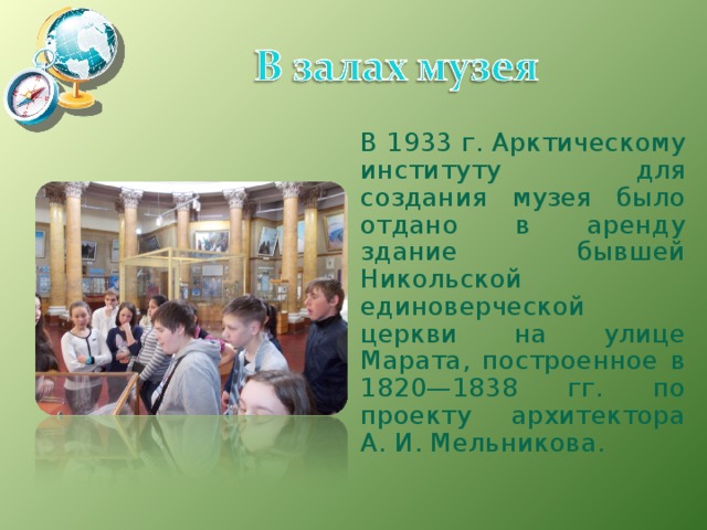 В 1933 г. Арктическому институту для создания музея было отдано в аренду здание бывшей Никольской единоверческой церкви на улице Марата, построенное в 1820—1838 гг. по проекту архитектора А. И. Мельникова. 