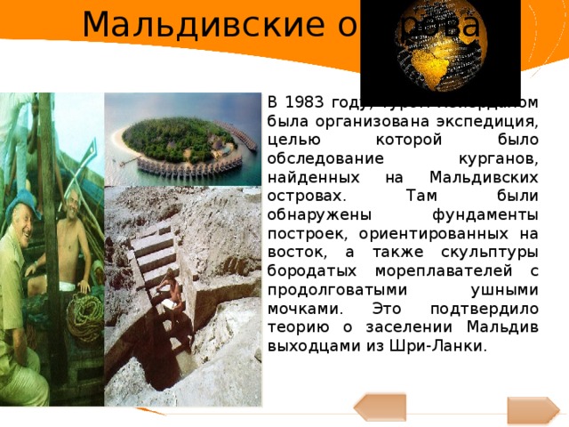Мальдивские острова В 1983 году, Туром Хейердалом была организована экспедиция, целью которой было обследование курганов, найденных на Мальдивских островах. Там были обнаружены фундаменты построек, ориентированных на восток, а также скульптуры бородатых мореплавателей с продолговатыми ушными мочками. Это подтвердило теорию о заселении Мальдив выходцами из Шри-Ланки. 