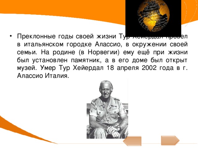 Преклонные годы своей жизни Тур Хейердал провел в итальянском городке Алассио, в окружении своей семьи. На родине (в Норвегии) ему ещё при жизни был установлен памятник, а в его доме был открыт музей. Умер Тур Хейердал 18 апреля 2002 года в г. Алассио Италия. 