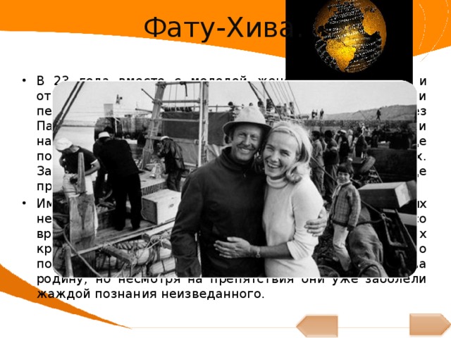 Фату-Хива. В 23 года вместе с молодой женой, покинул Осло и отправился поездом в Марсель. Отплыв из Марселя, они пересекли Атлантический океан, прошли через Панамский канал и, пройдя по Тихому океану, прибыли на Таити. На острове они провели один месяц, где постигали науку выживания в естественных условиях. Затем они переехали на одинокий остров Фату-Хива, где провели целый год в отрыве от цивилизации. Им казалось, что они смогут прожить в условиях нетронутой природы, без особых сложностей. Но со временем у Лив и у Тура стали появляться на ногах кровоточащие язвы, им необходимо было срочно показаться врачу, и молодые люди возвратились на родину, но несмотря на препятствия они уже заболели жаждой познания неизведанного. 