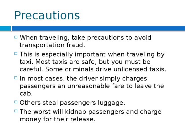 Precautions When traveling, take precautions to avoid transportation fraud. This is especially important when traveling by taxi. Most taxis are safe, but you must be careful. Some criminals drive unlicensed taxis. In most cases, the driver simply charges passengers an unreasonable fare to leave the cab. Others steal passengers luggage. The worst will kidnap passengers and charge money for their release. 