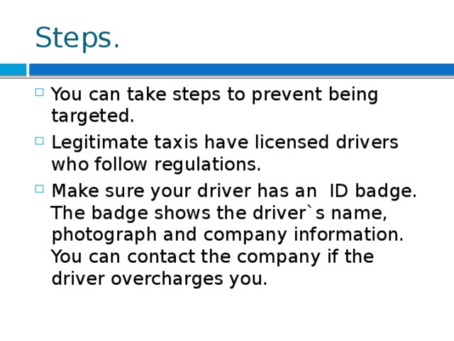 Steps. You can take steps to prevent being targeted. Legitimate taxis have licensed drivers who follow regulations. Make sure your driver has an ID badge. The badge shows the driver`s name, photograph and company information. You can contact the company if the driver overcharges you. 