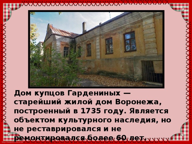 Дом купцов Гардениных — старейший жилой дом Воронежа, построенный в 1735 году. Является объектом культурного наследия, но не реставрировался и не ремонтировался более 60 лет.  