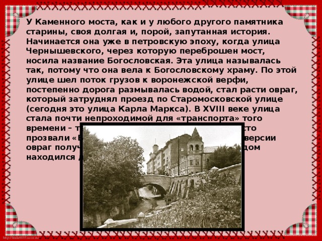 Каменный мост – одна из самых известных достопримечательностей старого Воронежа. Находится он на пересечении улицы Карла Маркса с улицами Орджоникидзе и Чернышевского. Несмотря на то, что это довольно маленький мост (длина не превышает 10 метров), он привлекает внимание как гостей города, так и его жителей. 