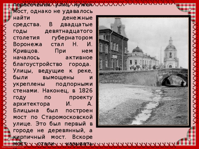 У Каменного моста, как и у любого другого памятника старины, своя долгая и, порой, запутанная история. Начинается она уже в петровскую эпоху, когда улица Чернышевского, через которую переброшен мост, носила название Богословская. Эта улица называлась так, потому что она вела к Богословскому храму. По этой улице шел поток грузов к воронежской верфи, постепенно дорога размывалась водой, стал расти овраг, который затруднял проезд по Старомосковской улице (сегодня это улица Карла Маркса). В XVIII веке улица стала почти непроходимой для «транспорта» того времени – телег, запряженных лошадьми. Место прозвали «Волчьей ямой». Правда, по другой версии овраг получил это название из-за того, что рядом находился дом архитектора Волкова. 