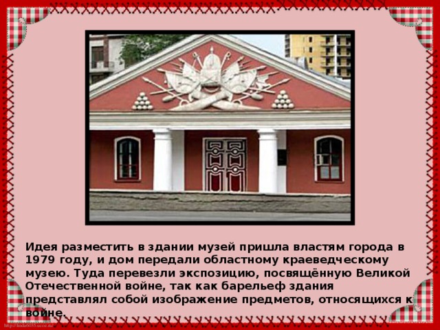 Идея разместить в здании музей пришла властям города в 1979 году, и дом передали областному краеведческому музею. Туда перевезли экспозицию, посвящённую Великой Отечественной войне, так как барельеф здания представлял собой изображение предметов, относящихся к войне. 