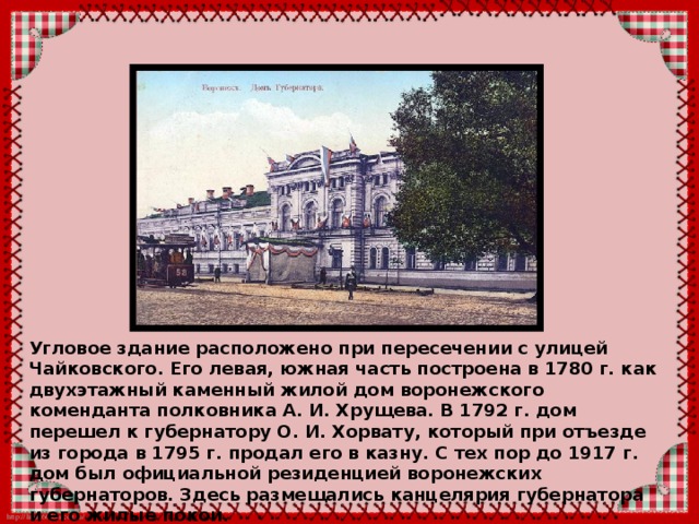 Угловое здание расположено при пересечении с улицей Чайковского. Его левая, южная часть построена в 1780 г. как двухэтажный каменный жилой дом воронежского коменданта полковника А. И. Хрущева. В 1792 г. дом перешел к губернатору О. И. Хорвату, который при отъезде из города в 1795 г. продал его в казну. С тех пор до 1917 г. дом был официальной резиденцией воронежских губернаторов. Здесь размещались канцелярия губернатора и его жилые покои. 