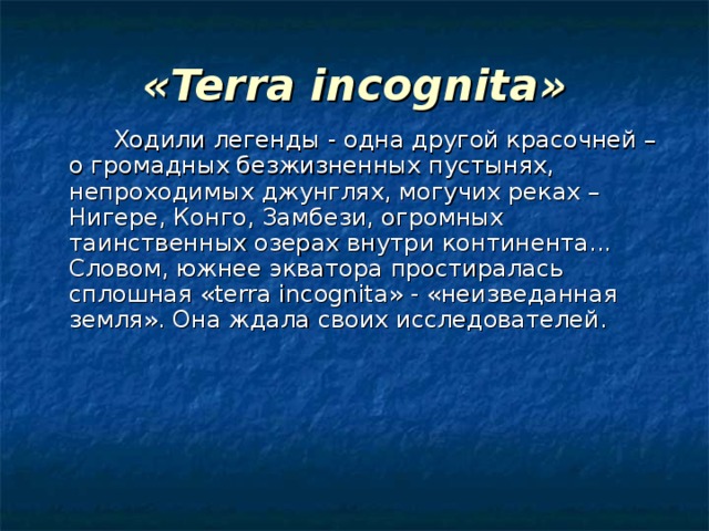 « Terra incognita »    Ходили легенды - одна другой красочней – о громадных безжизненных пустынях, непроходимых джунглях, могучих реках – Нигере, Конго, Замбези, огромных таинственных озерах внутри континента... Словом, южнее экватора простиралась сплошная « terra incognita » - «неизведанная земля». Она ждала своих исследователей. 