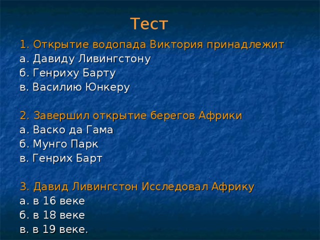 Тест 1. Открытие водопада Виктория принадлежит а. Давиду Ливингстону б. Генриху Барту в. Василию Юнкеру 2. Завершил открытие берегов Африки а. Васко да Гама б. Мунго Парк в. Генрих Барт 3. Давид Ливингстон Исследовал Африку  а. в 16 веке б. в 18 веке в. в 19 веке. 
