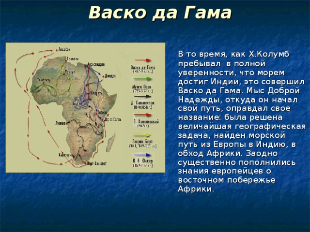 Васко да Гама     В то время, как Х.Колумб пребывал в полной уверенности, что морем достиг Индии, это совершил Васко да Гама. Мыс Доброй Надежды, откуда он начал свой путь, оправдал свое название: была решена величайшая географическая задача, найден морской путь из Европы в Индию, в обход Африки. Заодно существенно пополнились знания европейцев о восточном побережье Африки. 