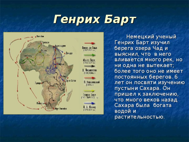 Генрих Барт    Немецкий ученый Генрих Барт изучил берега озера Чад и выяснил, что в него вливается много рек, но ни одна не вытекает; более того оно не имеет постоянных берегов. 6 лет он посвяти изучению пустыни Сахара. Он пришел к заключению, что много веков назад Сахара была богата водой и растительностью. 