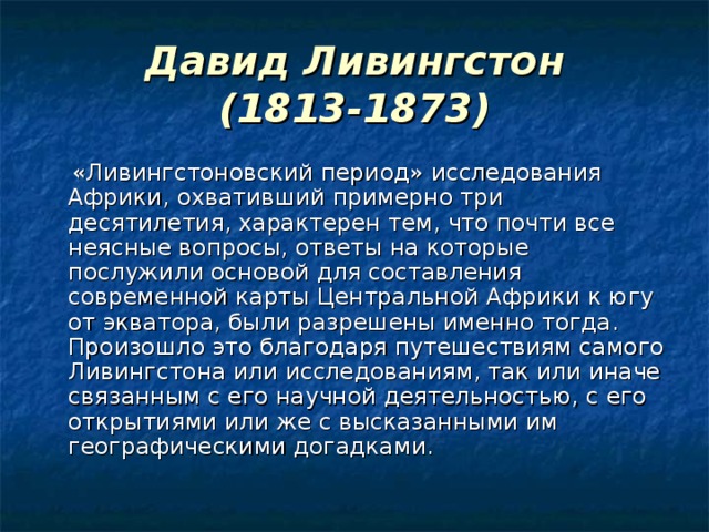 Давид Ливингстон  (1813-1873)  «Ливингстоновский период» исследования Африки, охвативший примерно три десятилетия, характерен тем, что почти все неясные вопросы, ответы на которые послужили основой для составления современной карты Центральной Африки к югу от экватора, были разрешены именно тогда. Произошло это благодаря путешествиям самого Ливингстона или исследованиям, так или иначе связанным с его научной деятельностью, с его открытиями или же с высказанными им географическими догадками. 