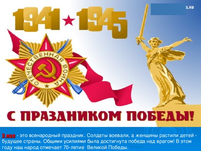 9 мая - это всенародный праздник. Солдаты воевали, а женщины растили детей - будущее страны. Общими усилиями была достигнута победа над врагом! В этом году наш народ отмечает 70-летие Великой Победы. 